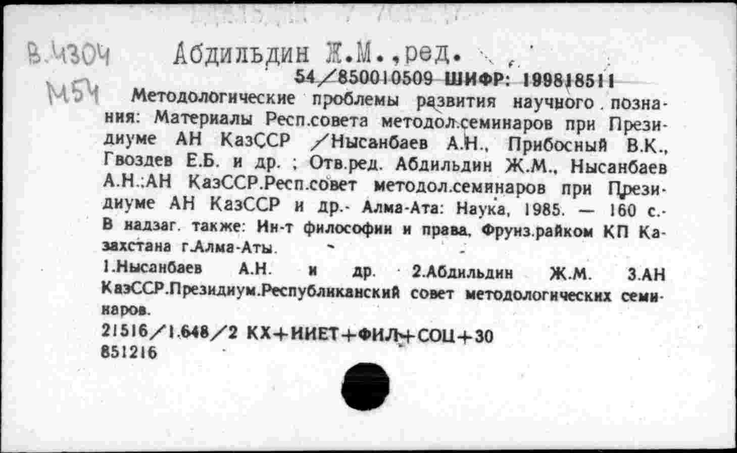 ﻿&.Ч30Ч Абдильдин Х.М.,ред. \ , '	.
54/850010509 ШИФР: 199818511
Методологические проблемы развития научного . познания: Материалы Респ.совета методол.семинаров при Президиуме АН КазССР /Нысанбаев А.Й., Прибосный В.К., Гвоздев Е.Б. и др. ; Отв.ред. Абдильдин Ж.М.. Нысанбаев А.Н.1АН КазССР.Респ.совет методол.семинаров при Црези-диуме АН КазССР и др.- Алма-Ата: Наука, 1985. — 160 с,-В надзаг. также: Ин-т философии и права. Фрунз.райком КП Казахстана г Алма-Аты.
1.Нысанбаев А.Н. и др. 2.Абдильдин Ж.М. ЗАН КаэССР.Президиум.Республиканский совет методологических семинаров.
21516/1.648/2 КХ+ИИЕТ+ФИЛЧ-СОН+ЗО
851216